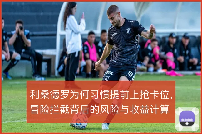 利桑德罗为何习惯提前上抢卡位，冒险拦截背后的风险与收益计算