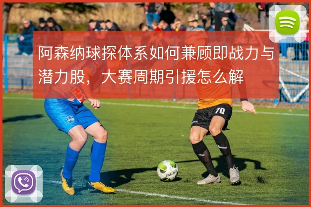 阿森纳球探体系如何兼顾即战力与潜力股，大赛周期引援怎么解