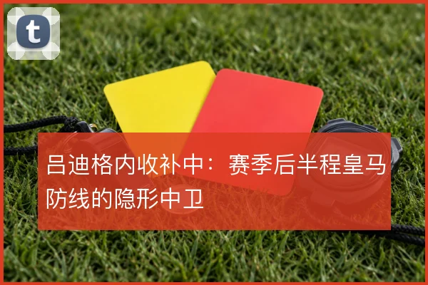 吕迪格内收补中：赛季后半程皇马防线的隐形中卫