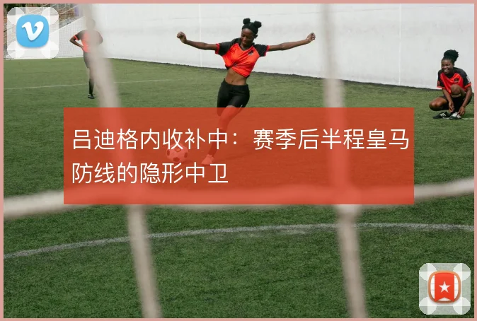 吕迪格内收补中：赛季后半程皇马防线的隐形中卫