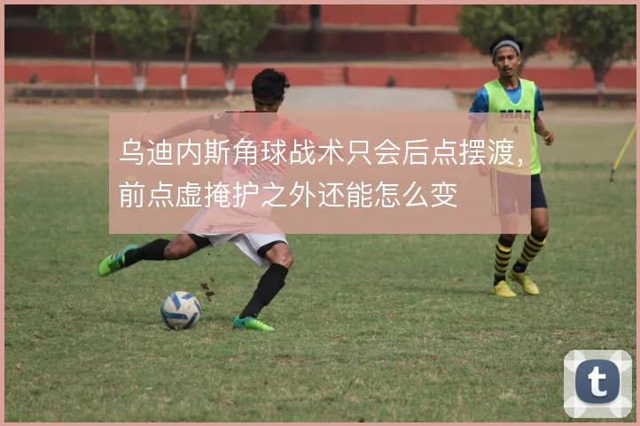 乌迪内斯角球战术只会后点摆渡，前点虚掩护之外还能怎么变