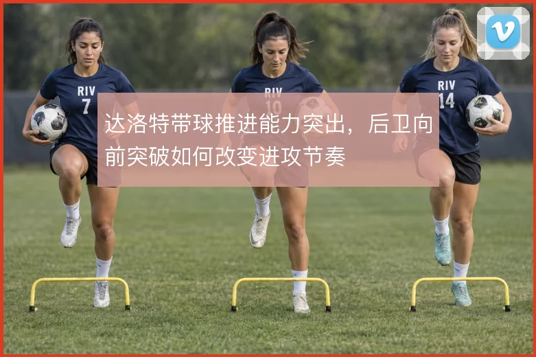 达洛特带球推进能力突出,后卫向前突破如何改变进攻节奏