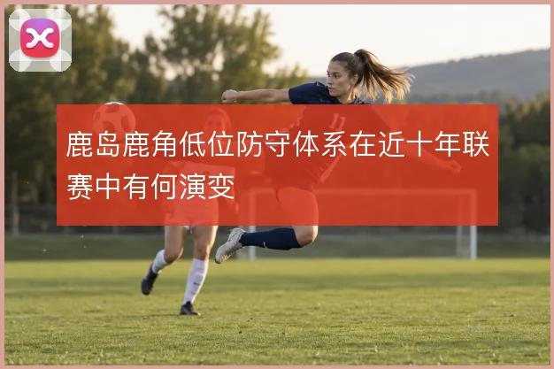 鹿岛鹿角低位防守体系在近十年联赛中有何演变