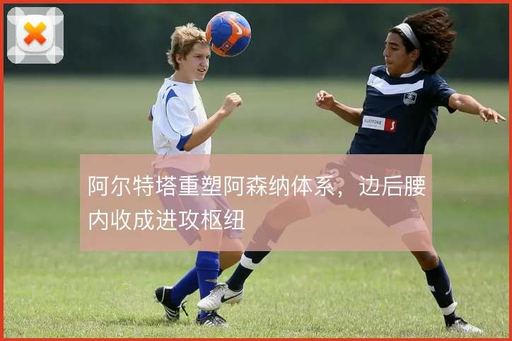 阿尔特塔重塑阿森纳体系，边后腰内收成进攻枢纽