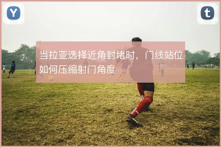 当拉亚选择近角封堵时，门线站位如何压缩射门角度