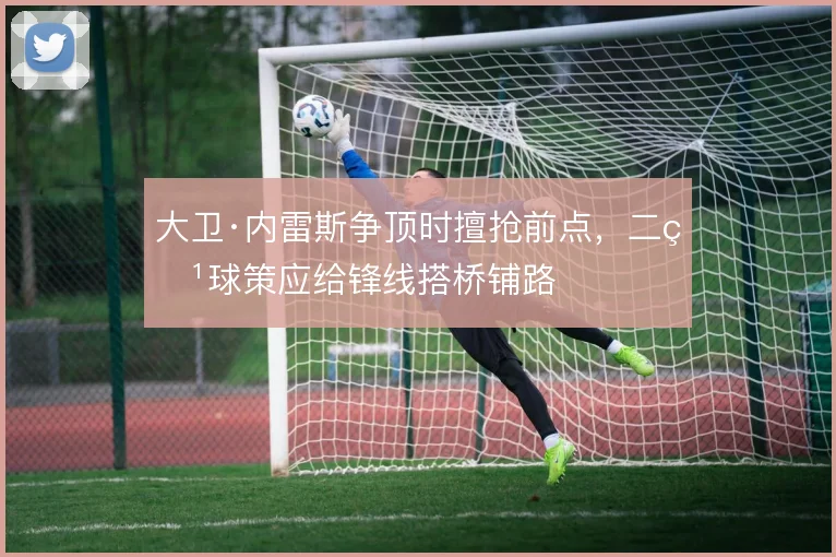 大卫·内雷斯争顶时擅抢前点，二点球策应给锋线搭桥铺路