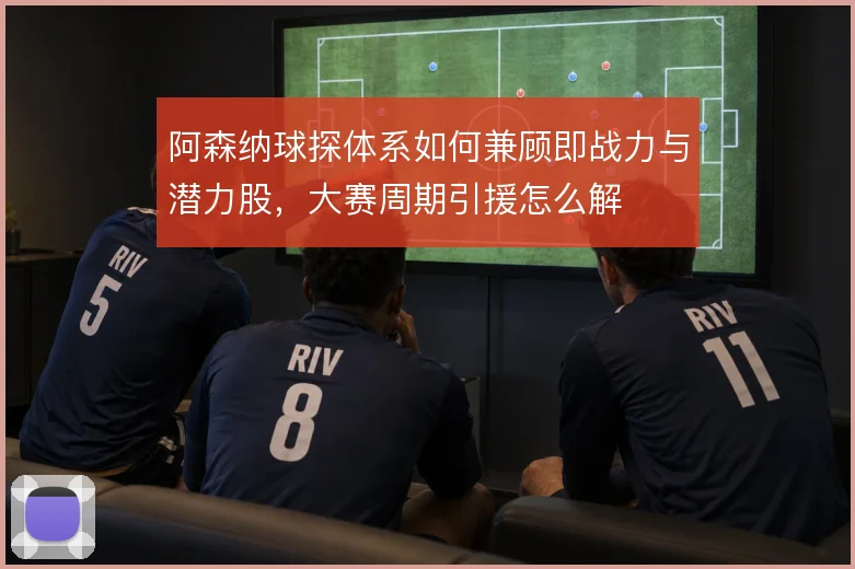 阿森纳球探体系如何兼顾即战力与潜力股，大赛周期引援怎么解