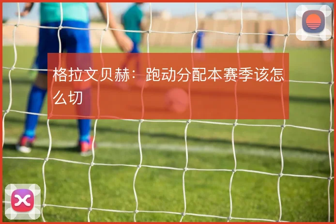 格拉文贝赫：跑动分配本赛季该怎么切