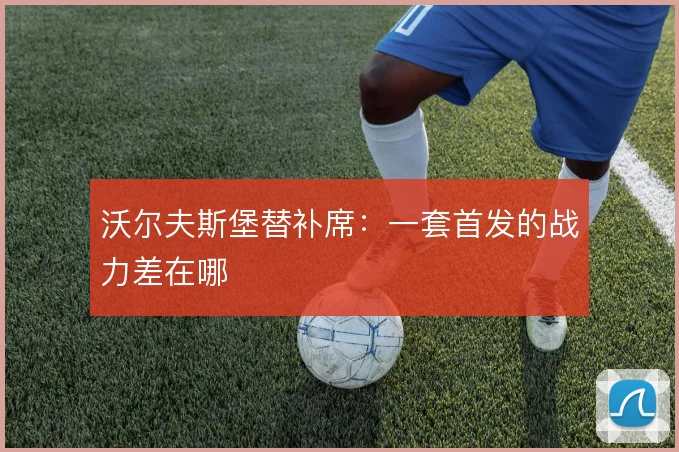 沃尔夫斯堡替补席：一套首发的战力差在哪