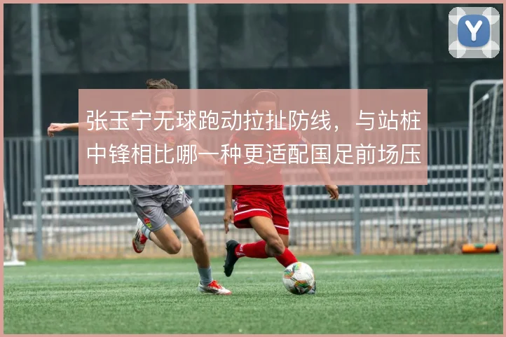 张玉宁无球跑动拉扯防线，与站桩中锋相比哪一种更适配国足前场压迫