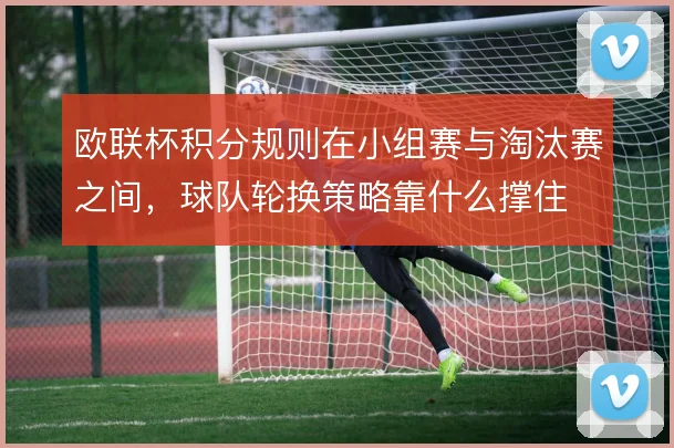 欧联杯积分规则在小组赛与淘汰赛之间，球队轮换策略靠什么撑住
