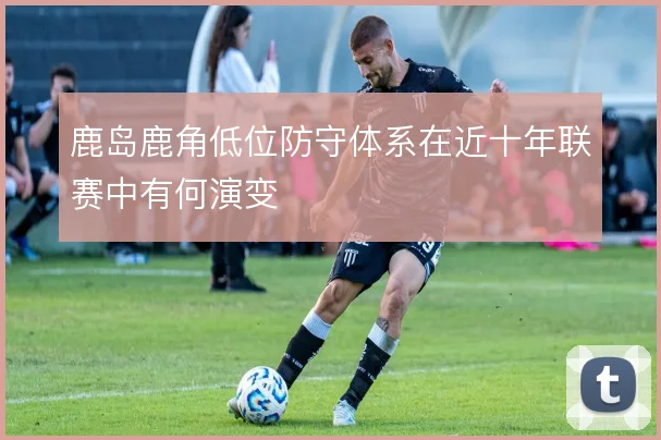鹿岛鹿角低位防守体系在近十年联赛中有何演变