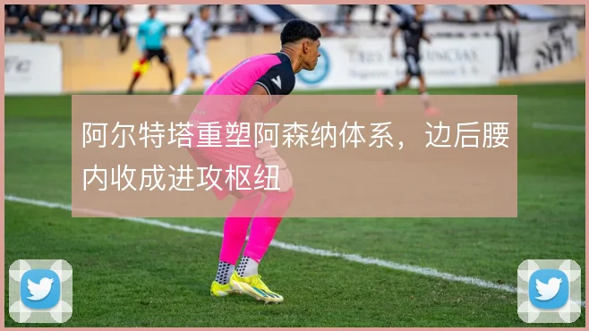 阿尔特塔重塑阿森纳体系，边后腰内收成进攻枢纽